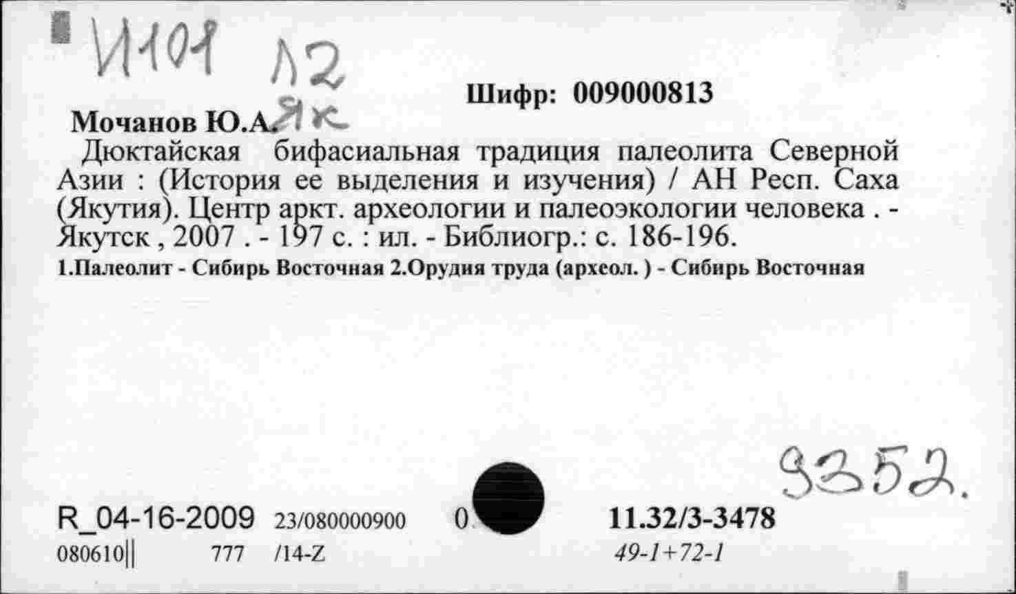 ﻿1
Мочанов Ю.А. Î '
Шифр: 009000813
Дюктайская бифасиальная традиция палеолита Северной Азии : (История ее выделения и изучения) / АН Респ. Саха (Якутия). Центр аркт. археологии и палеоэкологии человека . -Якутск , 2007 . - 197 с. : ил. - Библиогр.: с. 186-196.
1 .Палеолит - Сибирь Восточная 2.Орудия труда (археол. ) - Сибирь Восточная
R_04-16-2009 23/080000900
080610Ц	777 Z14-Z
11.32/3-3478
49-1+72-1